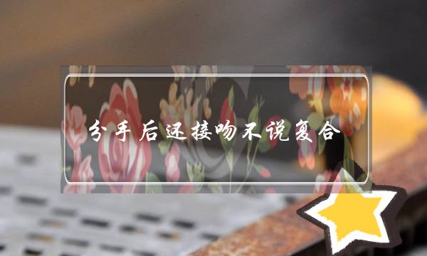分手后还接吻不说复合,他是把我当备胎吗-泡学网-喜悦人生,挽回婚姻,分手挽回,经验婚姻,情感挽回,情感咨询,分离小三,泡学书籍