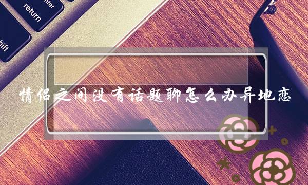 情侣之间没有话题聊怎么办异地恋，聊什么维系感情-泡学网-喜悦人生,挽回婚姻,分手挽回,经验婚姻,情感挽回,情感咨询,分离小三,泡学书籍