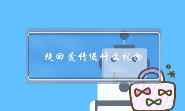 挽回爱情送什么礼物,送礼物能挽回女友吗-泡学网-喜悦人生,挽回婚姻,分手挽回,经验婚姻,情感挽回,情感咨询,分离小三,泡学书籍