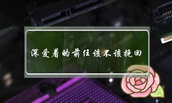 深爱着的前任该不该挽回（该不该和曾经深爱过的人复合）-泡学网-喜悦人生,挽回婚姻,分手挽回,经验婚姻,情感挽回,情感咨询,分离小三,泡学书籍