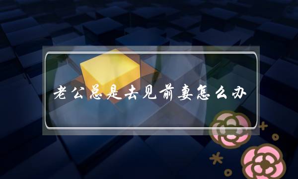 老公总是去见前妻怎么办（二婚老公经常和前妻见面）-泡学网-喜悦人生,挽回婚姻,分手挽回,经验婚姻,情感挽回,情感咨询,分离小三,泡学书籍