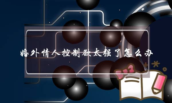 婚外情人控制欲太强了怎么办（有个控制欲极强的另一半）-泡学网-喜悦人生,挽回婚姻,分手挽回,经验婚姻,情感挽回,情感咨询,分离小三,泡学书籍