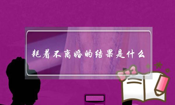 耗着不离婚的结果是什么?耗着不离婚的人在想什么?-泡学网-喜悦人生,挽回婚姻,分手挽回,经验婚姻,情感挽回,情感咨询,分离小三,泡学书籍