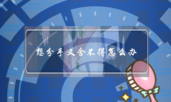 想分手又舍不得怎么办,认真思考失去他怎么活-泡学网-喜悦人生,挽回婚姻,分手挽回,经验婚姻,情感挽回,情感咨询,分离小三,泡学书籍