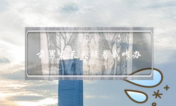 前男友天天烦着我咋办？我已经把感情看得越来越淡，甚至觉得男人都很恶心。我对男人反感了-泡学网-喜悦人生,挽回婚姻,分手挽回,经验婚姻,情感挽回,情感咨询,分离小三,泡学书籍