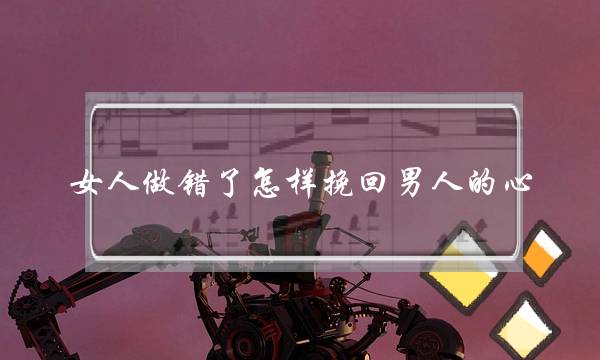 女人做错了怎样挽回男人的心（女人要想挽回一个男人的心）-泡学网-喜悦人生,挽回婚姻,分手挽回,经验婚姻,情感挽回,情感咨询,分离小三,泡学书籍