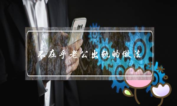 不在乎老公出轨的做法-泡学网-喜悦人生,挽回婚姻,分手挽回,经验婚姻,情感挽回,情感咨询,分离小三,泡学书籍