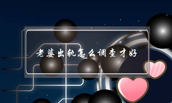 老婆出轨怎么调查才好（老婆出轨后隐瞒的表现）-泡学网-喜悦人生,挽回婚姻,分手挽回,经验婚姻,情感挽回,情感咨询,分离小三,泡学书籍