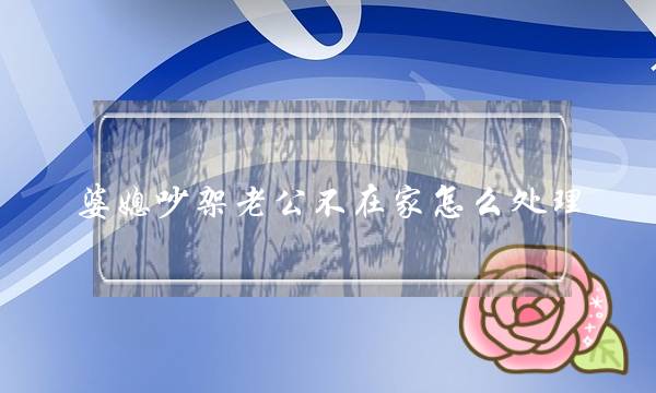 婆媳吵架老公不在家怎么处理（善于解决婆媳关系的5种办法）-泡学网-喜悦人生,挽回婚姻,分手挽回,经验婚姻,情感挽回,情感咨询,分离小三,泡学书籍