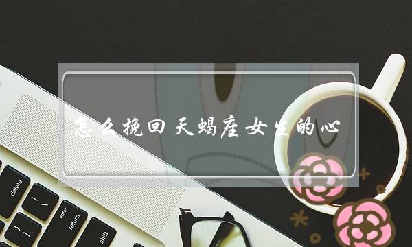 怎么挽回天蝎座女生的心（怎样挽回一个天蝎座女孩的心）-泡学网-喜悦人生,挽回婚姻,分手挽回,经验婚姻,情感挽回,情感咨询,分离小三,泡学书籍