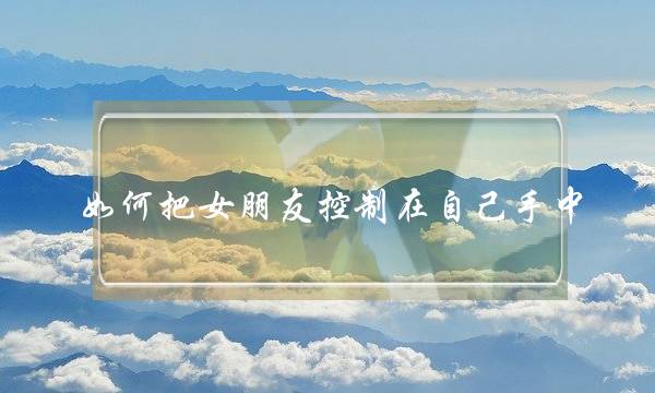 如何把女朋友控制在自己手中(如何在女朋友面前控制自己)-泡学网-喜悦人生,挽回婚姻,分手挽回,经验婚姻,情感挽回,情感咨询,分离小三,泡学书籍