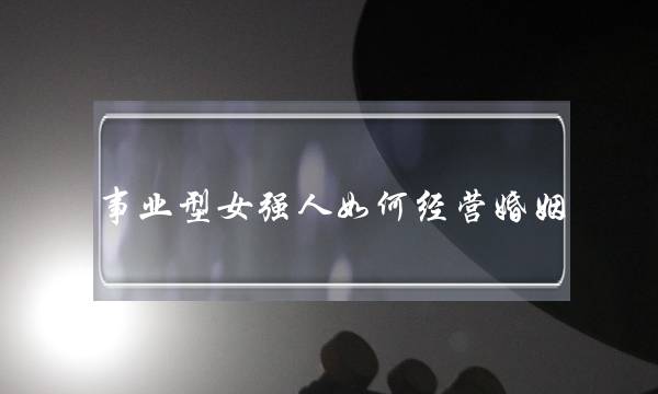 事业型女强人如何经营婚姻（女强人如何守护婚姻）-泡学网-喜悦人生,挽回婚姻,分手挽回,经验婚姻,情感挽回,情感咨询,分离小三,泡学书籍