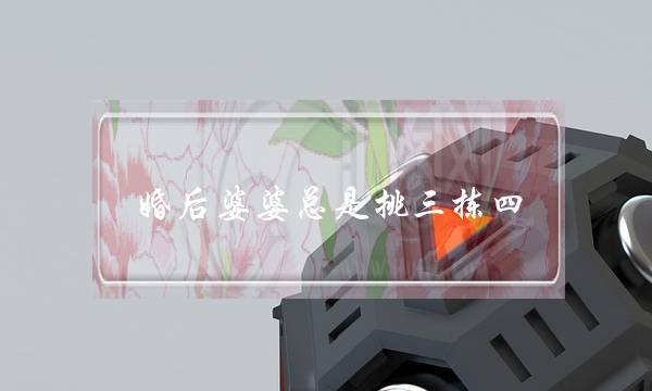 婚后婆婆总是挑三拣四，如何让婆婆改变态度-泡学网-喜悦人生,挽回婚姻,分手挽回,经验婚姻,情感挽回,情感咨询,分离小三,泡学书籍