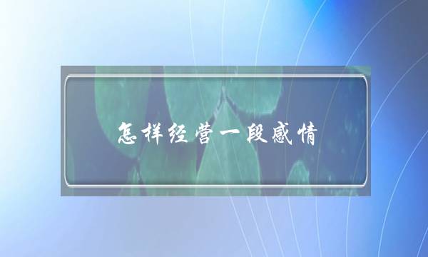 怎样经营一段感情(怎样经营好一段感情)-泡学网-喜悦人生,挽回婚姻,分手挽回,经验婚姻,情感挽回,情感咨询,分离小三,泡学书籍