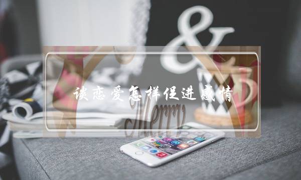 谈恋爱怎样促进感情(谈恋爱怎样增进感情)-泡学网-喜悦人生,挽回婚姻,分手挽回,经验婚姻,情感挽回,情感咨询,分离小三,泡学书籍