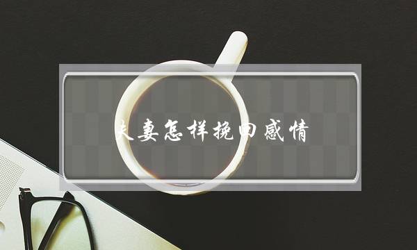 夫妻怎样挽回感情(怎样挽回夫妻之间的感情)-泡学网-喜悦人生,挽回婚姻,分手挽回,经验婚姻,情感挽回,情感咨询,分离小三,泡学书籍