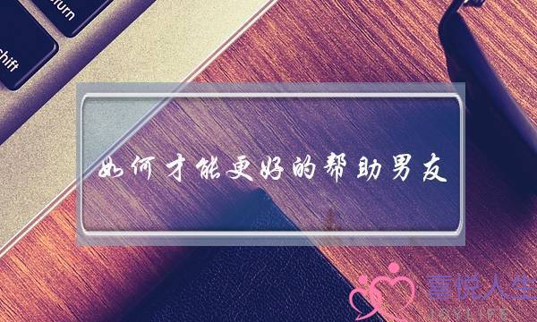 如何才能更好的帮助男友-泡学网-喜悦人生,挽回婚姻,分手挽回,经验婚姻,情感挽回,情感咨询,分离小三,泡学书籍