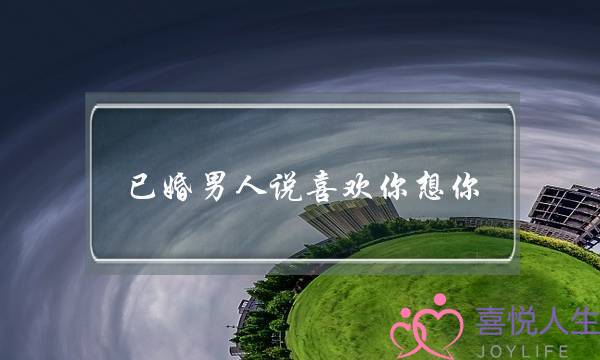 已婚男人说喜欢你想你(已婚男人说喜欢你想你是真的吗)-泡学网-喜悦人生,挽回婚姻,分手挽回,经验婚姻,情感挽回,情感咨询,分离小三,泡学书籍