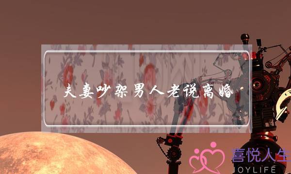 夫妻吵架男人老说离婚(一吵架就提离婚的男人)-泡学网-喜悦人生,挽回婚姻,分手挽回,经验婚姻,情感挽回,情感咨询,分离小三,泡学书籍