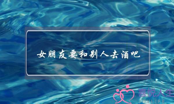 女朋友要和别人去酒吧(女朋友跟别人去酒吧)-泡学网-喜悦人生,挽回婚姻,分手挽回,经验婚姻,情感挽回,情感咨询,分离小三,泡学书籍