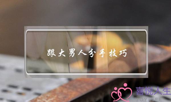 跟大男人分手技巧(撩年纪大男人技巧)-泡学网-喜悦人生,挽回婚姻,分手挽回,经验婚姻,情感挽回,情感咨询,分离小三,泡学书籍