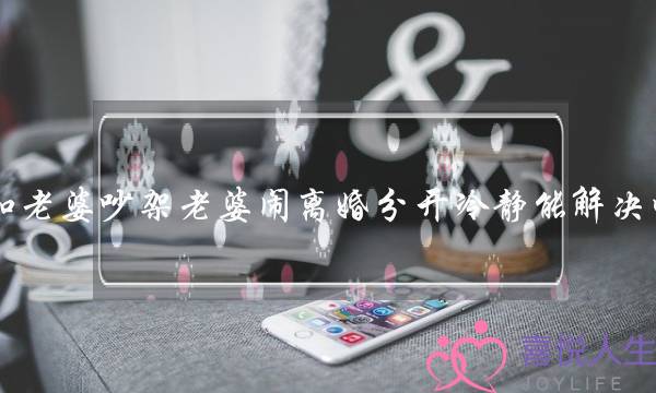 和老婆吵架老婆闹离婚分开冷静能解决吗?-泡学网-喜悦人生,挽回婚姻,分手挽回,经验婚姻,情感挽回,情感咨询,分离小三,泡学书籍