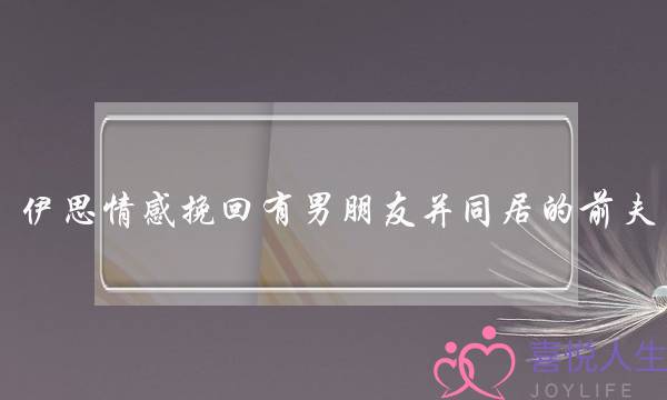 伊思情感挽回有男朋友并同居的前夫-泡学网-喜悦人生,挽回婚姻,分手挽回,经验婚姻,情感挽回,情感咨询,分离小三,泡学书籍