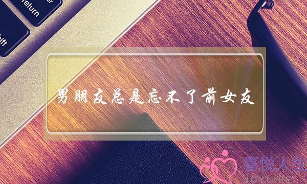 男朋友总是忘不了前女友，男人都是这样？-泡学网-喜悦人生,挽回婚姻,分手挽回,经验婚姻,情感挽回,情感咨询,分离小三,泡学书籍