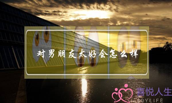 对男朋友太好会怎么样(女生对男朋友太好会怎么样)-泡学网-喜悦人生,挽回婚姻,分手挽回,经验婚姻,情感挽回,情感咨询,分离小三,泡学书籍