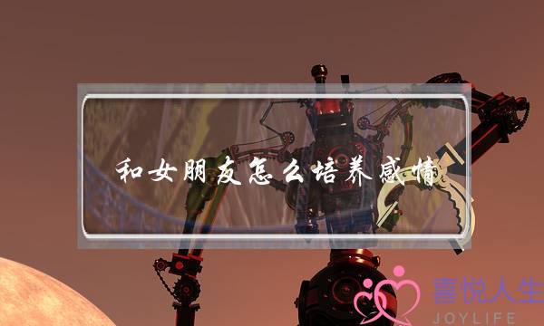 和女朋友怎么培养感情(怎么让女朋友感动)-泡学网-喜悦人生,挽回婚姻,分手挽回,经验婚姻,情感挽回,情感咨询,分离小三,泡学书籍