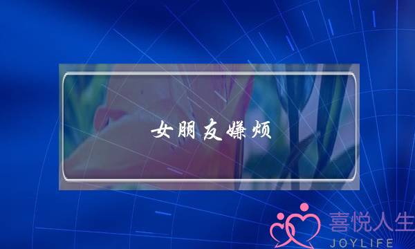 女朋友嫌烦(女朋友嫌烦说明什么)-泡学网-喜悦人生,挽回婚姻,分手挽回,经验婚姻,情感挽回,情感咨询,分离小三,泡学书籍