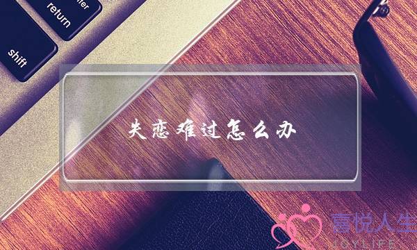 失恋难过怎么办(失恋了该怎么办才不难过)-泡学网-喜悦人生,挽回婚姻,分手挽回,经验婚姻,情感挽回,情感咨询,分离小三,泡学书籍