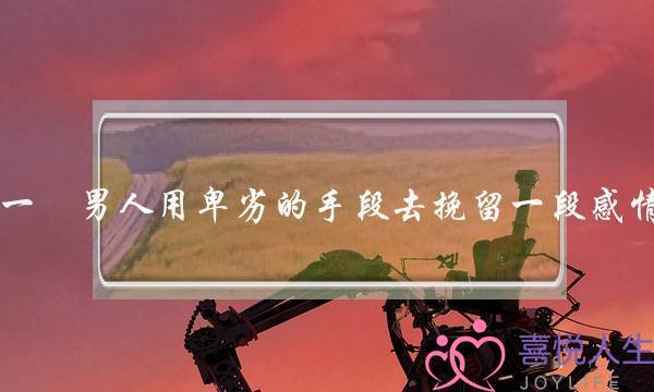 一個男人用卑劣的手段去挽留一段感情，這個男人值得讓女人去愛嗎？(分手了什么情况下可以挽回？)-泡学网-喜悦人生,挽回婚姻,分手挽回,经验婚姻,情感挽回,情感咨询,分离小三,泡学书籍