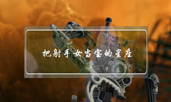 把射手女当宝的星座，把射手女当宝的十二星座-泡学网-喜悦人生,挽回婚姻,分手挽回,经验婚姻,情感挽回,情感咨询,分离小三,泡学书籍