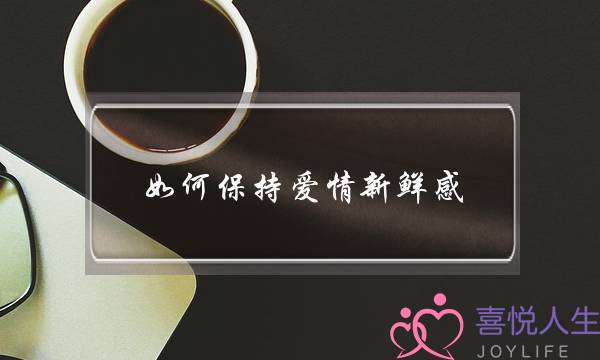 如何保持爱情新鲜感(怎么保持爱情的新鲜感)-泡学网-喜悦人生,挽回婚姻,分手挽回,经验婚姻,情感挽回,情感咨询,分离小三,泡学书籍