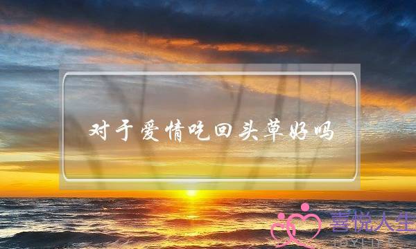 对于爱情吃回头草好吗(好马不吃回头草,回头草还可以吃吗)-泡学网-喜悦人生,挽回婚姻,分手挽回,经验婚姻,情感挽回,情感咨询,分离小三,泡学书籍