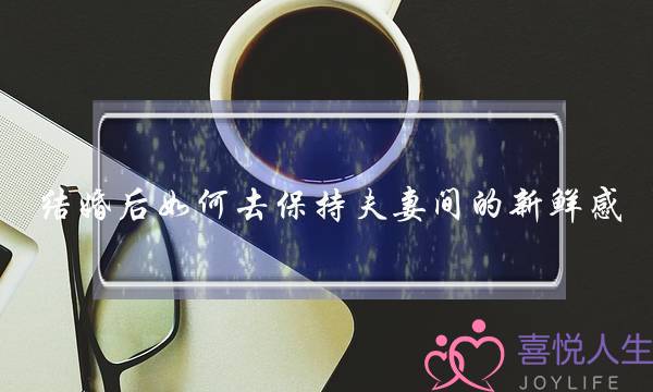 结婚后如何去保持夫妻间的新鲜感_1-泡学网-喜悦人生,挽回婚姻,分手挽回,经验婚姻,情感挽回,情感咨询,分离小三,泡学书籍