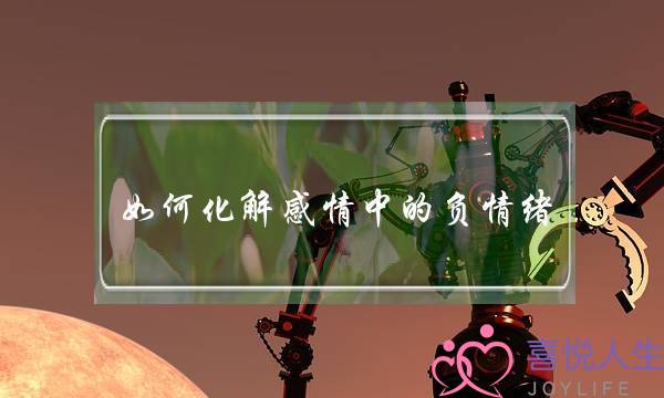 如何化解感情中的负情绪(如何化解感情危机)-泡学网-喜悦人生,挽回婚姻,分手挽回,经验婚姻,情感挽回,情感咨询,分离小三,泡学书籍