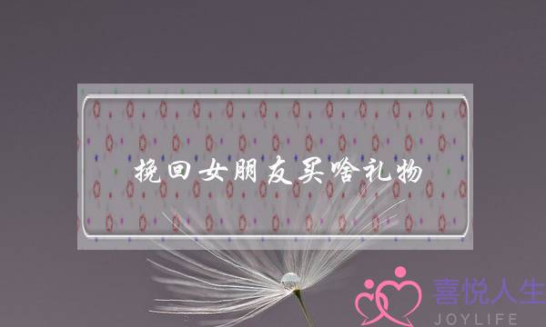 挽回女朋友买啥礼物(挽回女朋友买什么礼物)-泡学网-喜悦人生,挽回婚姻,分手挽回,经验婚姻,情感挽回,情感咨询,分离小三,泡学书籍