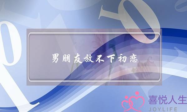 男朋友放不下初恋(男朋友放不下初恋怎么办)-泡学网-喜悦人生,挽回婚姻,分手挽回,经验婚姻,情感挽回,情感咨询,分离小三,泡学书籍