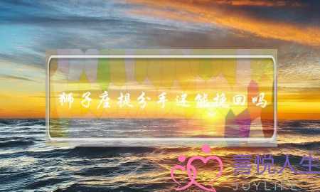 狮子座提分手还能挽回吗(和狮子座分手了还能挽回吗)-泡学网-喜悦人生,挽回婚姻,分手挽回,经验婚姻,情感挽回,情感咨询,分离小三,泡学书籍